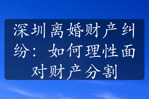 深圳离婚财产纠纷：如何理性面对财产分割