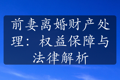 前妻离婚财产处理：权益保障与法律解析