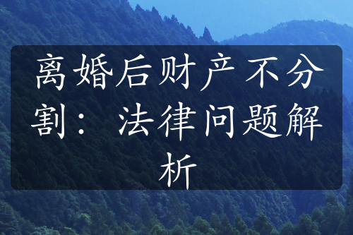 离婚后财产不分割：法律问题解析