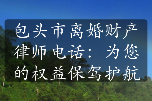 包头市离婚财产律师电话：为您的权益保驾护航