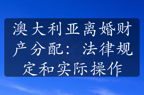 澳大利亚离婚财产分配：法律规定和实际操作