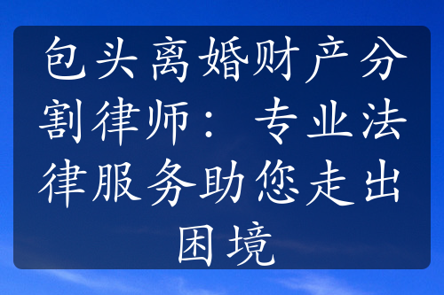 包头离婚财产分割律师：专业法律服务助您走出困境