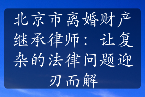 北京市离婚财产继承律师：让复杂的法律问题迎刃而解