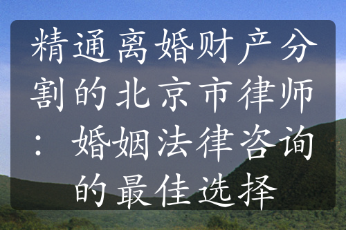 精通离婚财产分割的北京市律师：婚姻法律咨询的最佳选择