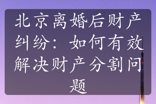 北京离婚后财产纠纷：如何有效解决财产分割问题