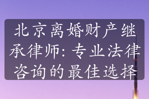 北京离婚财产继承律师: 专业法律咨询的最佳选择