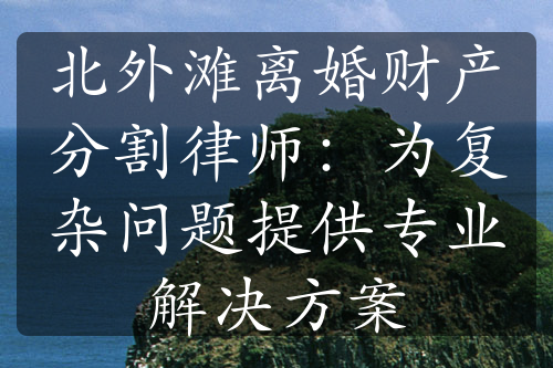 北外滩离婚财产分割律师：为复杂问题提供专业解决方案