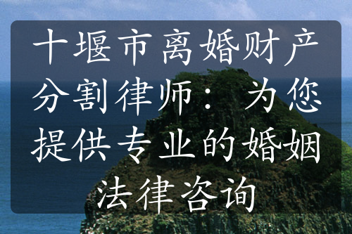 十堰市离婚财产分割律师：为您提供专业的婚姻法律咨询