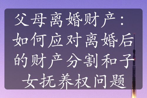 父母离婚财产：如何应对离婚后的财产分割和子女抚养权问题