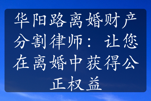 华阳路离婚财产分割律师：让您在离婚中获得公正权益