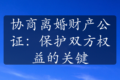 协商离婚财产公证：保护双方权益的关键