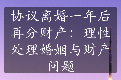 协议离婚一年后再分财产：理性处理婚姻与财产问题