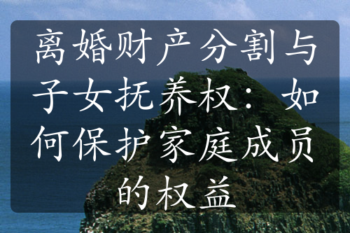 离婚财产分割与子女抚养权：如何保护家庭成员的权益