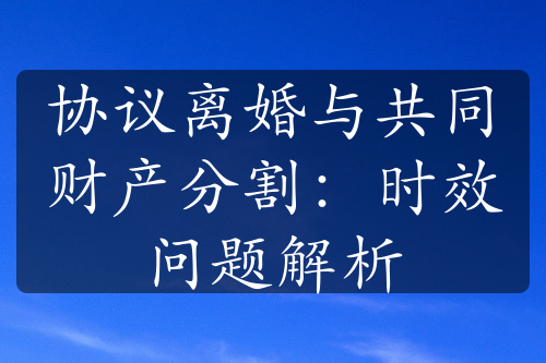 协议离婚与共同财产分割：时效问题解析