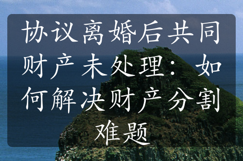 协议离婚后共同财产未处理：如何解决财产分割难题