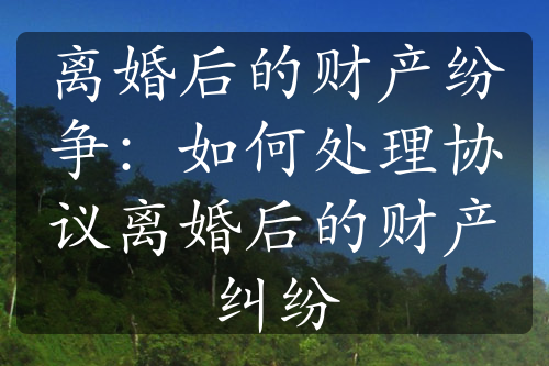 离婚后的财产纷争：如何处理协议离婚后的财产纠纷