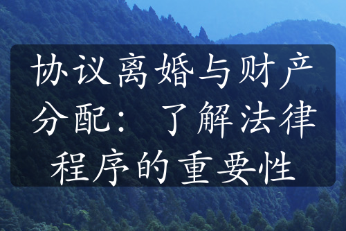 协议离婚与财产分配：了解法律程序的重要性