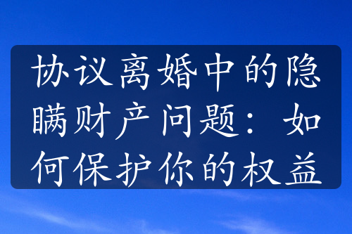 协议离婚中的隐瞒财产问题：如何保护你的权益