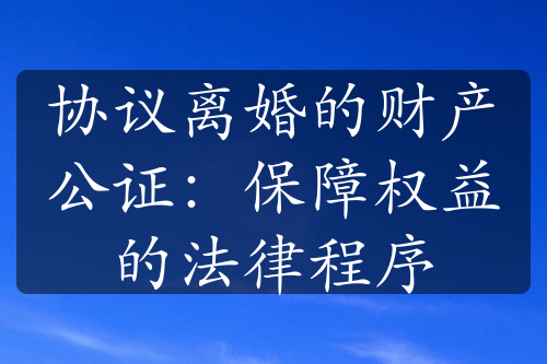 协议离婚的财产公证：保障权益的法律程序