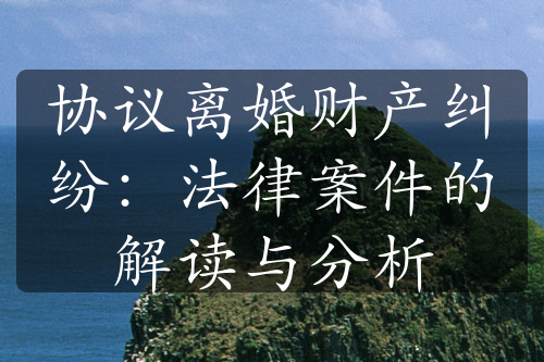 协议离婚财产纠纷：法律案件的解读与分析