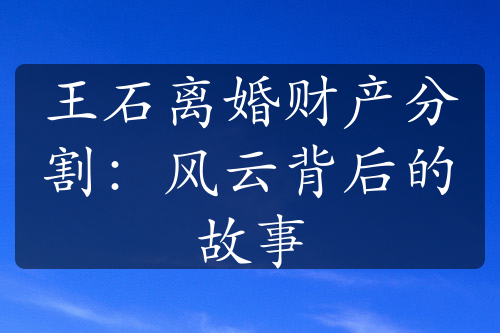 王石离婚财产分割：风云背后的故事