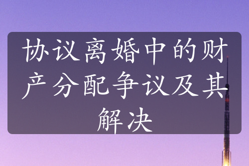 协议离婚中的财产分配争议及其解决