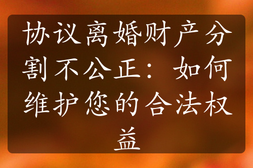 协议离婚财产分割不公正：如何维护您的合法权益