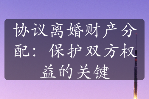 协议离婚财产分配：保护双方权益的关键