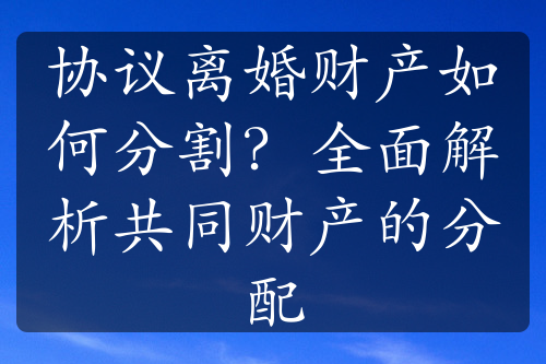 协议离婚财产如何分割？全面解析共同财产的分配