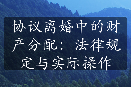 协议离婚中的财产分配：法律规定与实际操作