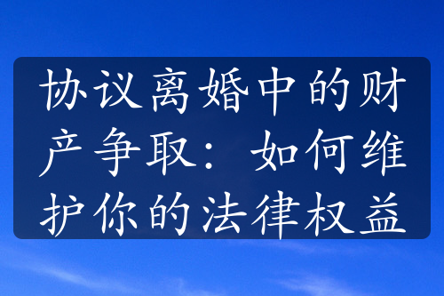 协议离婚中的财产争取：如何维护你的法律权益