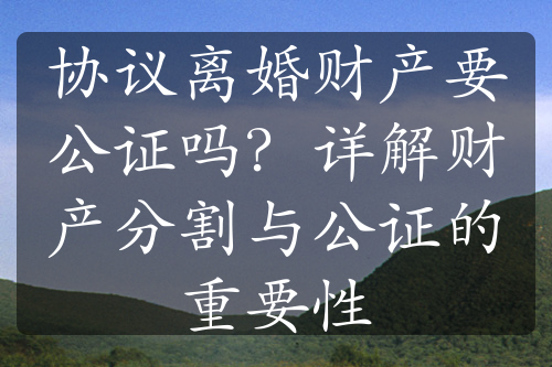 协议离婚财产要公证吗？详解财产分割与公证的重要性