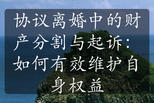 协议离婚中的财产分割与起诉：如何有效维护自身权益