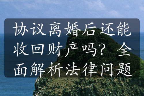 协议离婚后还能收回财产吗？全面解析法律问题