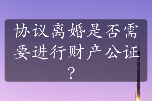 协议离婚是否需要进行财产公证？