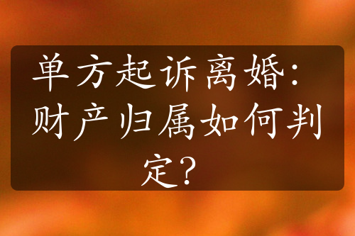 单方起诉离婚：财产归属如何判定？