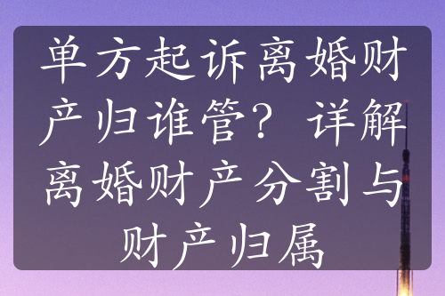 单方起诉离婚财产归谁管？详解离婚财产分割与财产归属