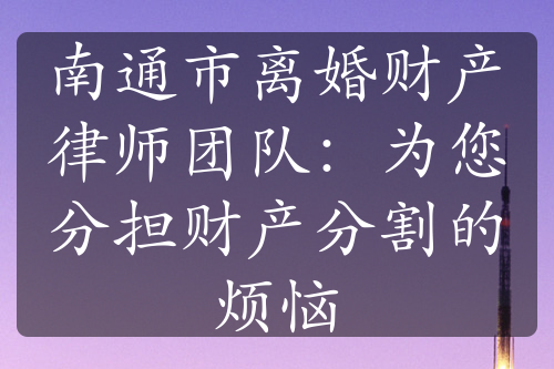 南通市离婚财产律师团队：为您分担财产分割的烦恼