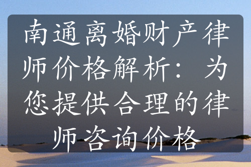 南通离婚财产律师价格解析：为您提供合理的律师咨询价格