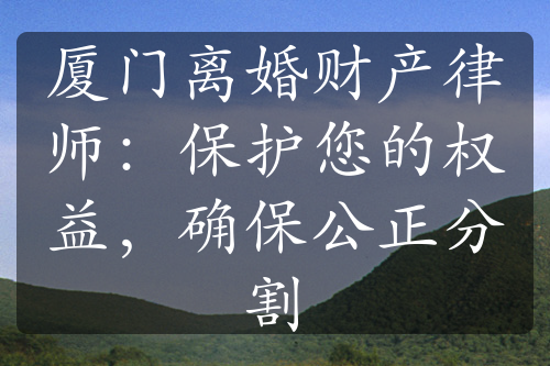 厦门离婚财产律师：保护您的权益，确保公正分割