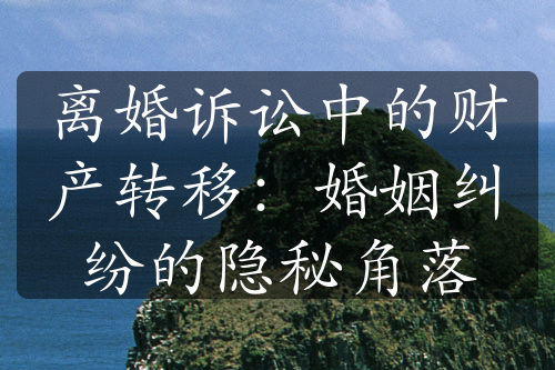 离婚诉讼中的财产转移：婚姻纠纷的隐秘角落