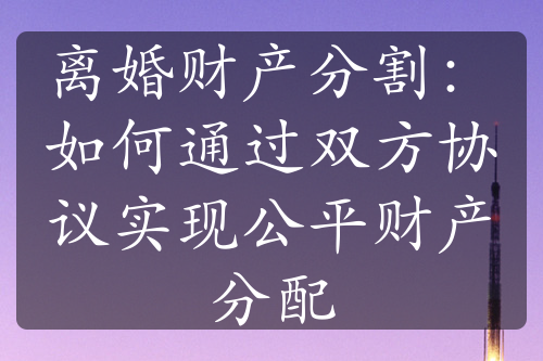 离婚财产分割：如何通过双方协议实现公平财产分配