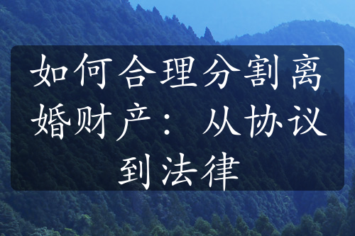 如何合理分割离婚财产：从协议到法律