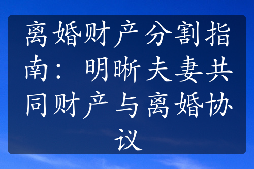 离婚财产分割指南：明晰夫妻共同财产与离婚协议