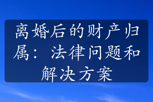 离婚后的财产归属：法律问题和解决方案