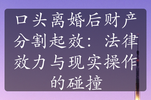 口头离婚后财产分割起效：法律效力与现实操作的碰撞