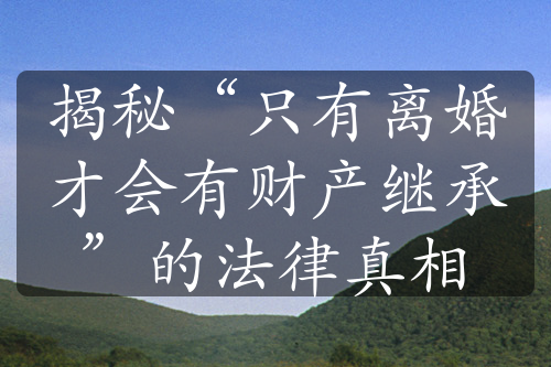 揭秘“只有离婚才会有财产继承”的法律真相