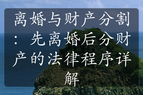 离婚与财产分割：先离婚后分财产的法律程序详解