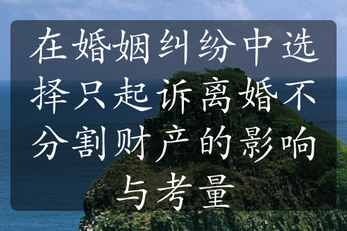 在婚姻纠纷中选择只起诉离婚不分割财产的影响与考量