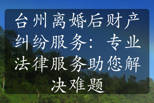 台州离婚后财产纠纷服务：专业法律服务助您解决难题